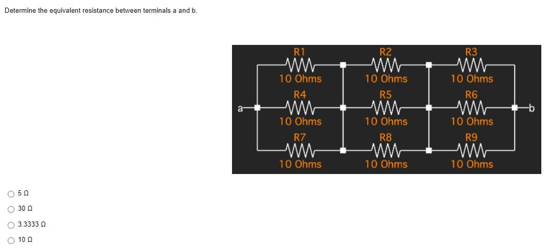 Determine the equivalent resistance between terminals a and b.
050
Ο 30 Ω
O 3.3333 Q
O 10 Q
R1
R2
R3
10 Ohms
10 Ohms
10 Ohms
R4
R5
R6
ELE
10 Ohms
10 Ohms
10 Ohms
R7
R8
R9
10 Ohms
10 Ohms
10 Ohms