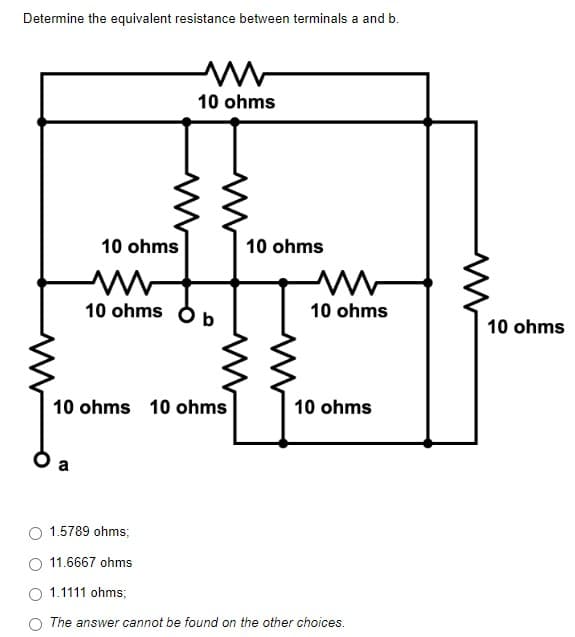 Determine the equivalent resistance between terminals a and b.
10 ohms
10 ohms
10 ohms
M
10 ohms p
10 ohms 10 ohms
10 ohms
1.5789 ohms;
11.6667 ohms
1.1111 ohms;
The answer cannot be found on the other choices.
10 ohms
10 ohms