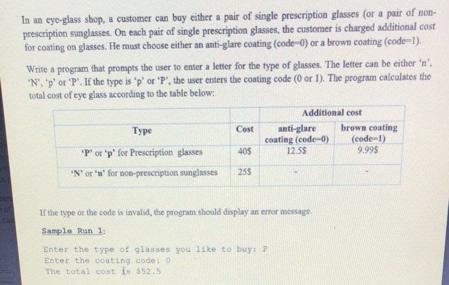 In an eye-glass shop, a customer can buy either a pair of single prescription glasses (or a pair of non-
prescription sunglasses. On each pair of single prescription glasses, the customer is charged additional cost
for coating on glasses. He must choose either an anti-glare coating (code-0) or a brown coating (code-1).
Write a program that prompts the user to enter a letter for the type of glasses. The letter can be either 'n',
'N', 'p' or 'P'. If the type is 'p' or 'P', the user enters the coating code (0 or 1). The program calculates the
total cost of eye glass according to the table below:
Additional cost
anti-glare
coating (code-0)
12.5$
brown coating
(code-1)
9.99$
Туре
Cost
P' or 'p' for Prescription glasses
40$
'N' or 'n' for non-prescription sunglasses
25$
eof
If the type or the code is invalid, the program should display an error message.
cas
Sample Run 1:
Enter the type of glasses you like to buy: P
Enter the coating code: 0
The total cost is $52.5
