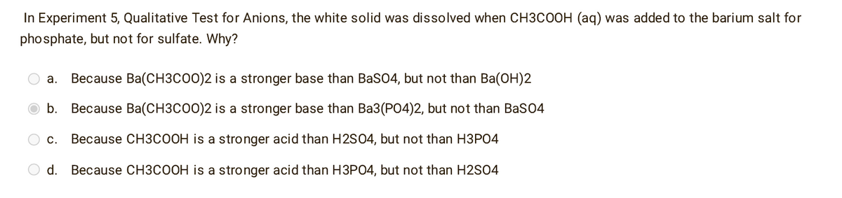 In Experiment 5, Qualitative Test for Anions, the white solid was dissolved when CH3COOH (aq) was added to the barium salt for
phosphate, but not for sulfate. Why?
a. Because Ba(CH3COO)2 is a stronger base than BaSO4, but not than Ba(OH)2
b. Because Ba(CH3COO)2 is a stronger base than Ba3(PO4)2, but not than BaSO4
C. Because CH3COOH is a stronger acid than H2SO4, but not than H3PO4
d. Because CH3COOH is a stronger acid than H3PO4, but not than H2SO4