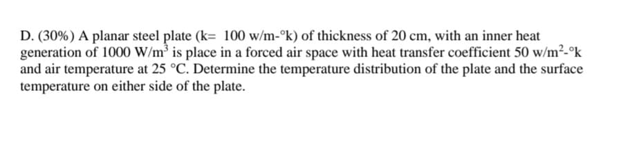 D. (30%) A planar steel plate (k= 100 w/m-°k) of thickness of 20 cm, with an inner heat
generation of 1000 W/m³ is place in a forced air space with heat transfer coefficient 50 w/m²-°k
and air temperature at 25 °C. Determine the temperature distribution of the plate and the surface
temperature on either side of the plate.
