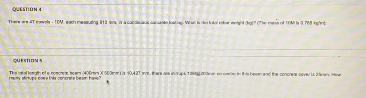 QUESTION 4
There are 47 dowels - 10M, each measuring 910 mm, in a continuous concrete footing. What is the total rebar weight (kg)? (The mass of 1OM is 0.785 kg/m):
QUESTION 5
The total length of a concrete beam (400mm X 600mm) is 10,427 mm. there are stirrups 10M@200mm on centre in this beam and the concrete cover is 25mm. How
many stirrups does this concrete beam have?
