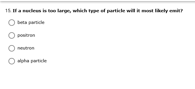 15. If a nucleus is too large, which type of particle will it most likely emit?
beta particle
positron
neutron
alpha particle
