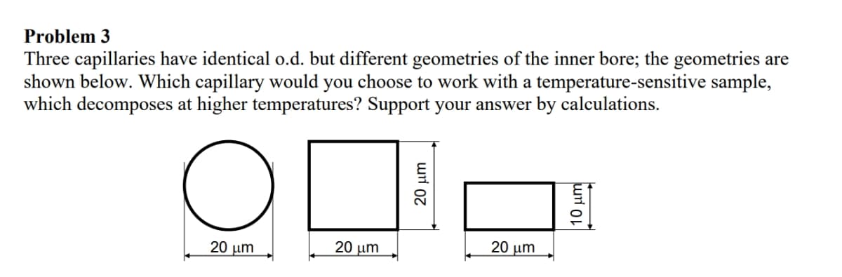 Problem 3
Three capillaries have identical o.d. but different geometries of the inner bore; the geometries are
shown below. Which capillary would you choose to work with a temperature-sensitive sample,
which decomposes at higher temperatures? Support your answer by calculations.
оп
10 με
20 μm
20 μm
20 μm