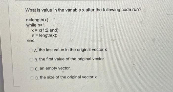 What is value in the variable x after the following code run?
n=length(x);
while n>1
x = x(1:2:end);
n = length(x);
end
%3!
O A, the last value in the original vector x
OB, the first value of the original vector
OC. an empty vector.
OD. the size of the original vector x
