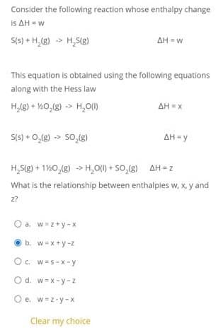 Consider the following reaction whose enthalpy change
Is ΔΗ- w
S(s) + H,(g) -> H,S(g)
AH = w
This equation is obtained using the following equations
along with the Hess law
H,(g) + %0,(g) -> H,0()
AH = x
S(s) + 0,(g) > So(g)
AH = y
ΔΗ Υ
H,S(g) + 1%0,(g) -> H,O() + SO,(g) AH = z
What is the relationship between enthalples w, x, y and
z?
O a. w=z+y -x
O b. w=x + y -z
O. W=S-Xx -y
O d. w=x -y -z
O e. w=z-y -x
Clear my choice
