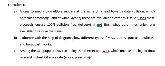 Question 1:
a) Access to media by multiple senders at the same time lead towards data collision, which
particular protocol(s) and at what Layer(s) these are available to cater this issue? Does these
protocols ensure 100% collision free delivery? If not then what other mechanism are
available to resolve the issue?
b) Elaborate with the help of diagrams, how different types of MAC Address (unicast, multicast
and broadcast) works.
c) Among the two popular LAN technologies, Ethernet and WIFI, which one has the higher data
rate and highest bit error rate (also explain why)?
