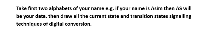 Take first two alphabets of your name e.g. if your name is Asim then AS will
be your data, then draw all the current state and transition states signalling
techniques of digital conversion.
