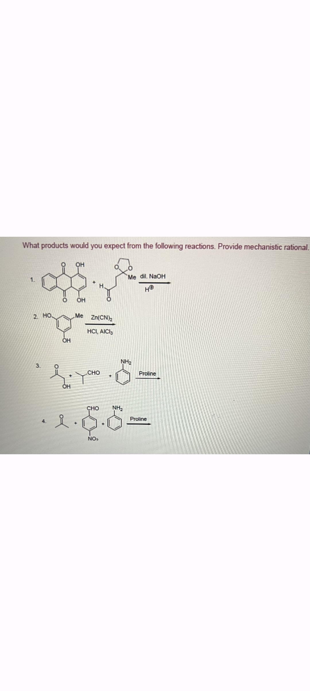 What products would you expect from the following reactions. Provide mechanistic rational.
OH
1.
2. HO
O
OH
Me
Zn(CN)2
HCI, AICI3
OH
Me dil. NaOH
HO
NH2
3.
°
CHO
Proline
OH
CHO
NH₂
Proline
요
NO,