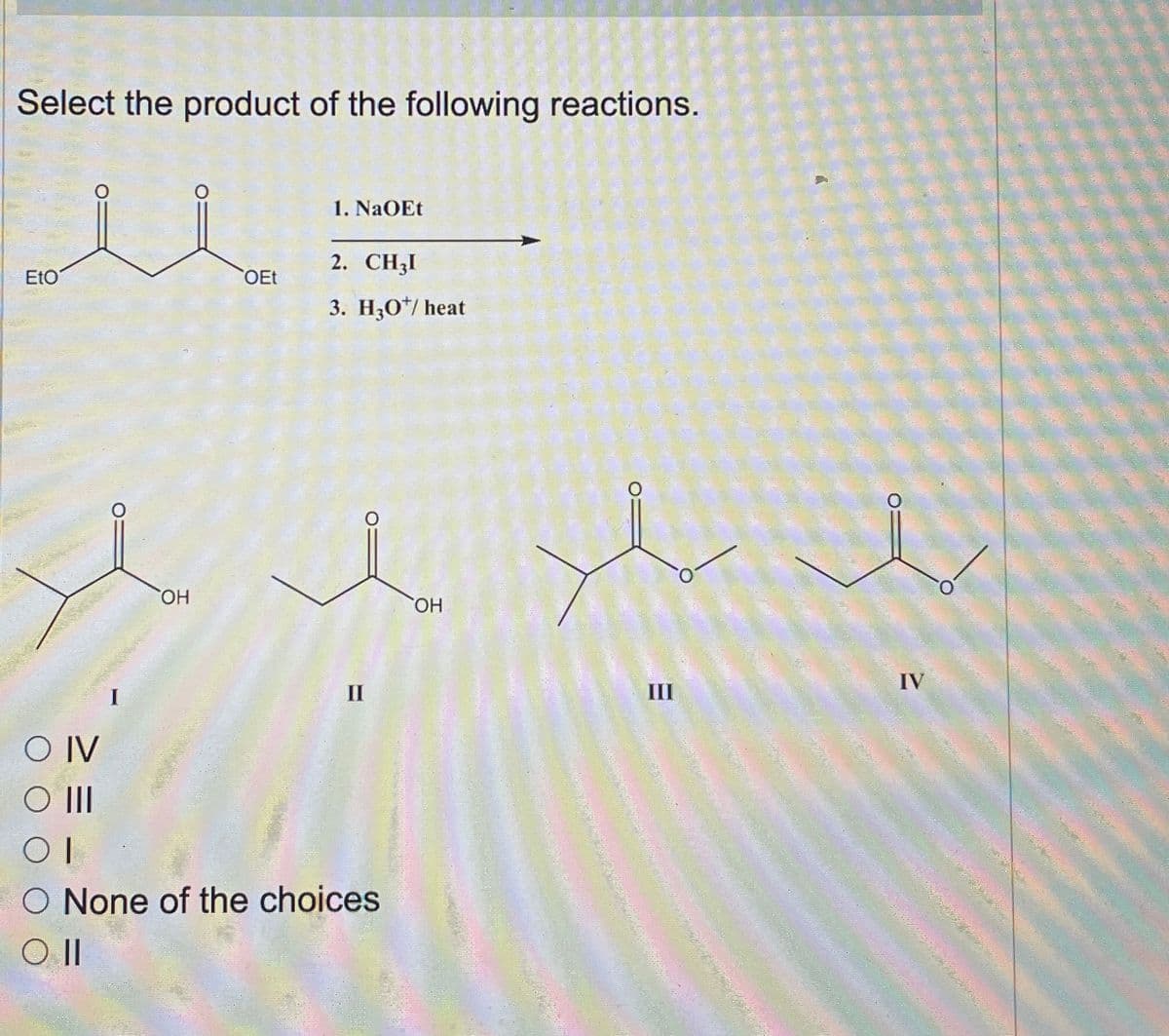 Select the product of the following reactions.
1. NaOEt
2. CHẠI
EtO
OEt
3. H3O+/heat
O IV
○ III
I
ὋΗ
ΟΗ
O None of the choices
Oll
IV
III