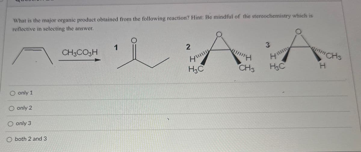 What is the major organic product obtained from the following reaction? Hint: Be mindful of the stereochemistry which is
reflective in selecting the answer.
O only 1
O only 2
O only 3
CH3CO3H
2
ས། swowu ' 1 ·!,v:,、
O both 2 and 3
A
3
H