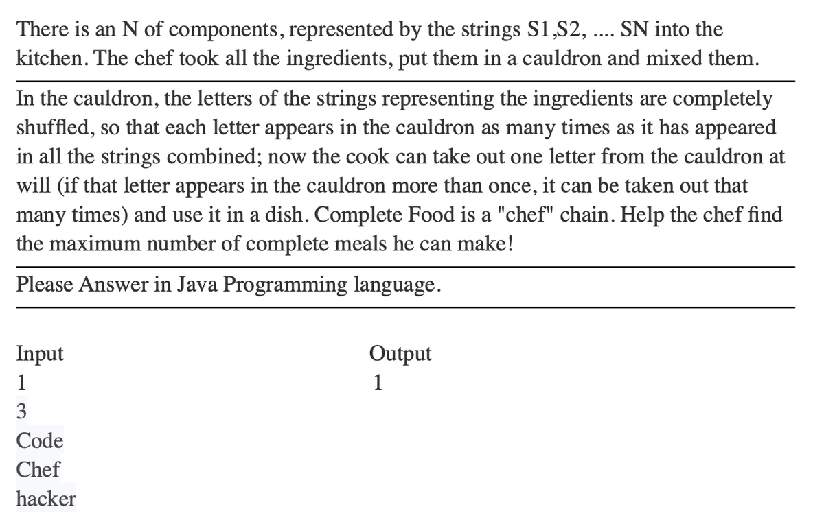 There is an N of components, represented by the strings S1,S2, .... SN into the
kitchen. The chef took all the ingredients, put them in a cauldron and mixed them.
In the cauldron, the letters of the strings representing the ingredients are completely
shuffled, so that each letter appears in the cauldron as many times as it has appeared
in all the strings combined; now the cook can take out one letter from the cauldron at
will (if that letter appears in the cauldron more than once, it can be taken out that
many times) and use it in a dish. Complete Food is a "chef" chain. Help the chef find
the maximum number of complete meals he can make!
Please Answer in Java Programming language.
Input
1
3
Code
Chef
hacker
Output
1
