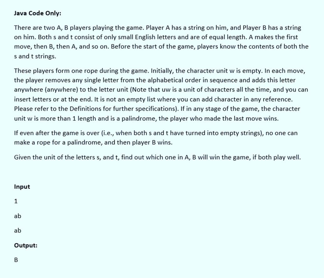 Java Code Only:
There are two A, B players playing the game. Player A has a string on him, and Player B has a string
on him. Both s and t consist of only small English letters and are of equal length. A makes the first
move, then B, then A, and so on. Before the start of the game, players know the contents of both the
s and t strings.
These players form one rope during the game. Initially, the character unit w is empty. In each move,
the player removes any single letter from the alphabetical order in sequence and adds this letter
anywhere (anywhere) to the letter unit (Note that uw is a unit of characters all the time, and you can
insert letters or at the end. It is not an empty list where you can add character in any reference.
Please refer to the Definitions for further specifications). If in any stage of the game, the character
unit w is more than 1 length and is a palindrome, the player who made the last move wins.
If even after the game is over (i.e., when both s and t have turned into empty strings), no one can
make a rope for a palindrome, and then player B wins.
Given the unit of the letters s, and t, find out which one in A, B will win the game, if both play well.
Input
1
ab
ab
Output:
B
