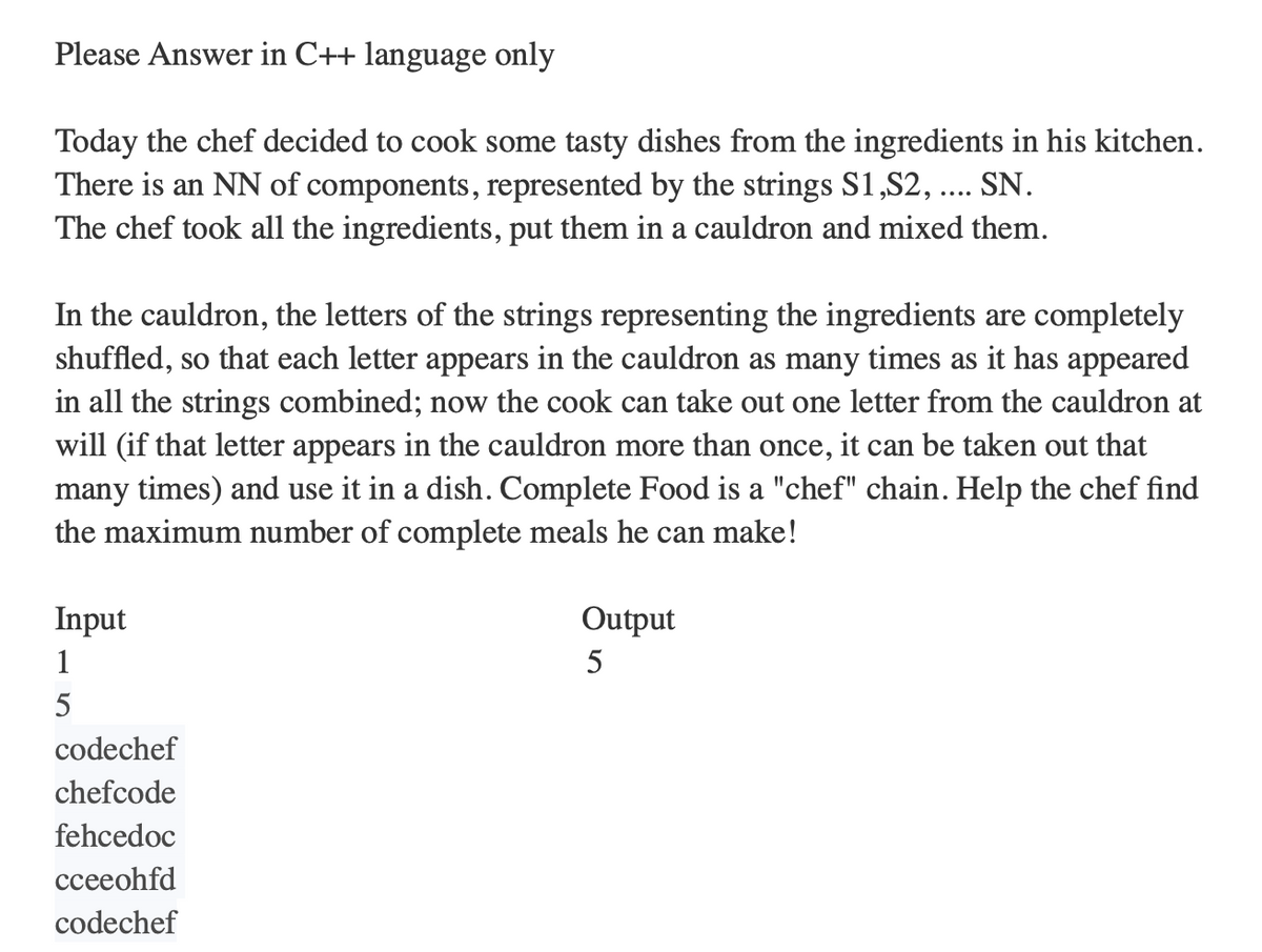 Please Answer in C++ language only
Today the chef decided to cook some tasty dishes from the ingredients in his kitchen.
There is an NN of components, represented by the strings S1,S2, .... SN.
The chef took all the ingredients, put them in a cauldron and mixed them.
In the cauldron, the letters of the strings representing the ingredients are completely
shuffled, so that each letter appears in the cauldron as many times as it has appeared
in all the strings combined; now the cook can take out one letter from the cauldron at
will (if that letter appears in the cauldron more than once, it can be taken out that
many times) and use it in a dish. Complete Food is a "chef" chain. Help the chef find
the maximum number of complete meals he can make!
Input
1
5
codechef
chefcode
fehcedoc
cceeohfd
codechef
Output
5