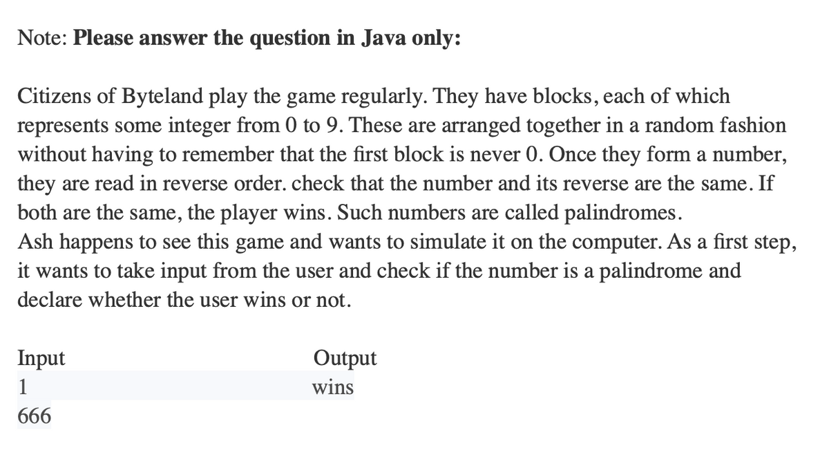 Note: Please answer the question in Java only:
Citizens of Byteland play the game regularly. They have blocks, each of which
represents some integer from 0 to 9. These are arranged together in a random fashion
without having to remember that the first block is never 0. Once they form a number,
they are read in reverse order. check that the number and its reverse are the same. If
both are the same, the player wins. Such numbers are called palindromes.
Ash happens to see this game and wants to simulate it on the computer. As a first step,
it wants to take input from the user and check if the number is a palindrome and
decl whether user wins or not.
Input
1
666
Output
wins