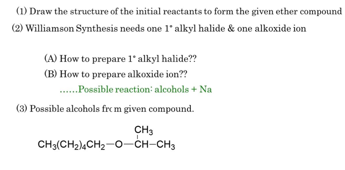 (1) Draw the structure of the initial reactants to form the given ether compound
(2) Williamson Synthesis needs one 1° alkyl halide & one alkoxide ion
(A) How to prepare 1° alkyl halide??
(B) How to prepare alkoxide ion??
......Possible reaction: alcohols + Na
(3) Possible alcohols from given compound.
CH3
CH3(CH2)4CH2—0—CH-CH3