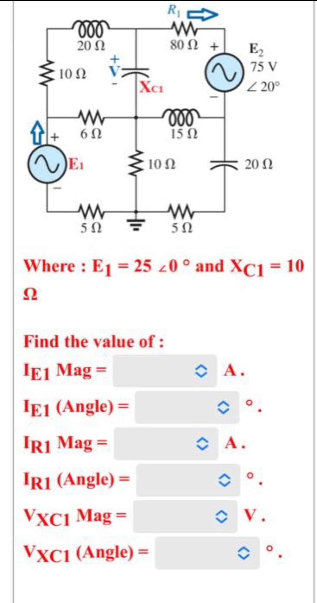 Δ
voo
20 Ω
10 Ω
Μ
6Ω
Μ
5Ω
XCI
R₁
Μ
80 Ω +
moo
15Ω
10 Ω
Find the value of :
IE1 Mag =
ΙΕ1 (Angle) =
IR1 Mag =
IR1 (Angle) =
VXC1 Mag =
VXC1 (Angle) =
Μ
5Ω
Where : E1 = 25 <0 ° and XC1 = 10
Ω
~ A.
E,
75 V
<20°
Α.
20 Ω
V.