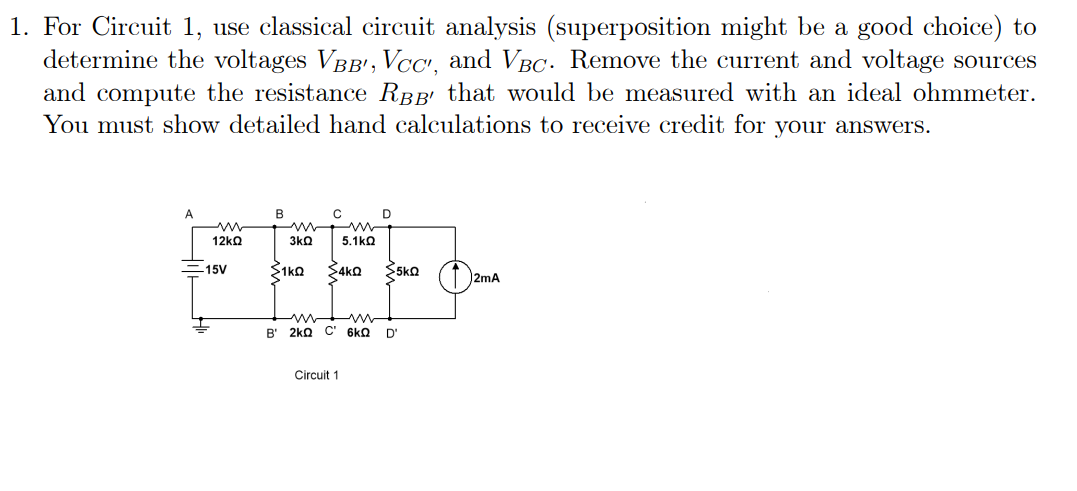 1. For Circuit 1, use classical circuit analysis (superposition might be a good choice) to
determine the voltages VBB¹, VCc', and VBc. Remove the current and voltage sources
and compute the resistance RÂ' that would be measured with an ideal ohmmeter.
You must show detailed hand calculations to receive credit for your answers.
A
ww
12ΚΩ
15V
B
C
3kQ
ΣΥΚΩ ΣΑΚΩ
5.1kΩ
m
W
B' 2kQ C' 6kQ
Circuit 1
D
<5kQ
D'
2mA