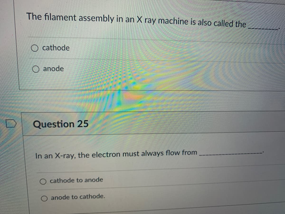 D
The filament assembly in an X ray machine is also called the
O cathode
anode
Question 25
In an X-ray, the electron must always flow from
cathode to anode
anode to cathode.
