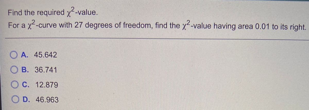 Find the required x-value.
For a
-curve with 27 degrees of freedom, find the x--value having area 0.01 to its right.
O A. 45.642
O B. 36.741
O C. 12.879
O D. 46.963
