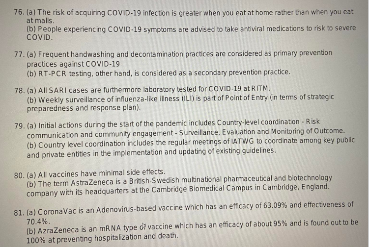 76. (a) The risk of acquiring COVID-19 infection is greater when you eat at home rather than when you eat
at malls.
(b) People experiencing COVID-19 symptoms are advised to take antiviral medications to risk to severe
COVID.
77. (a) Frequent handwashing and decontamination practices are considered as primary prevention
practices against COVID-19
(b) RT-PCR testing, other hand, is considered as a secondary prevention practice.
78. (a) All SARI cases are furthermore laboratory tested for COVID-19 at RITM.
(b) Weekly surveillance of influenza-like illness (ILI) is part of Point of Entry (in terms of strategic
preparedness and response plan).
79. (a) Initial actions during the start of the pandemic includes Country-level coordination - Risk
communication and community engagement - Surveillance, Evaluation and Monitoring of Outcome.
(b) Country level coordination includes the regular meetings of IATWG to coordinate among key public
and private entities in the implementation and updating of existing guidelines.
80. (a) All vaccines have minimal side effects.
(b) The term AstraZeneca is a British-Swedish multinational pharmaceutical and biotechnology
company with its headquarters at the Cambridge Biomedical Campus in Cambridge, England.
81. (a) CoronaVac is an Adenovirus-based vaccine which has an efficacy of 63.09% and effectiveness of
70.4%.
(b) AzraZeneca is an mRNA type di vaccine which has an efficacy of about 95% and is found out to be
100% at preventing hospitalization and death.