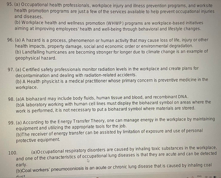 95. (a) Occupational health professionals, workplace injury and illness prevention programs, and worksite
health promotion programs are just a few of the services available to help prevent occupational injuries
and diseases.
(b) Workplace health and wellness promotion (WHWP) programs are workplace-based initiatives
aiming at improving employees' health and well-being through behavioral and lifestyle changes.
96. (a) A hazard is a process, phenomenon or human activity that may cause loss of life, injury or other
health impacts, property damage, social and economic order or environmental degradation.
(b) Landfalling hurricanes are becoming stronger for longer due to climate change is an example of
geophysical hazard.
97. (a) Certified safety professionals monitor radiation levels in the workplace and create plans for
decontamination and dealing with radiation-related accidents.
(b) A Health physicist is a medical practitioner whose primary concern is preventive medicine in the
workplace.
98. (a)A biohazard may include body fluids, human tissue and blood, and recombinant DNA.
(b)A laboratory working with human cell lines must display the biohazard symbol on areas where the
work is performed, it is not necessary to put a biohazard symbol where materials are stored.
99. (a) According to the Energy Transfer Theory, one can manage energy in the workplace by maintaining
equipment and utilizing the appropriate tools for the job.
(b)The receiver of energy transfer can be assisted by limitation of exposure and use of personal
protective equipment.
100.
(a)Occupational respiratory disorders are caused by inhaling toxic substances in the workplace,
and one of the characteristics of occupational lung diseases is that they are acute and can be detected
early.
(b)Coal workers' pneumoconiosis is an acute or chronic lung disease that is caused by inhaling coal
dust
D
ENG