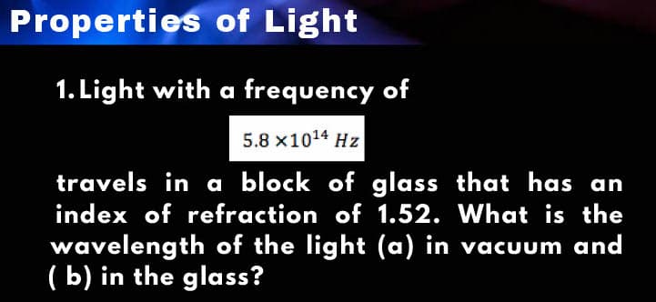 Properties of Light
1. Light with a frequency of
5.8 x10¹4 Hz
travels in a block of glass that has an
index of refraction of 1.52. What is the
wavelength of the light (a) in vacuum and
(b) in the glass?
