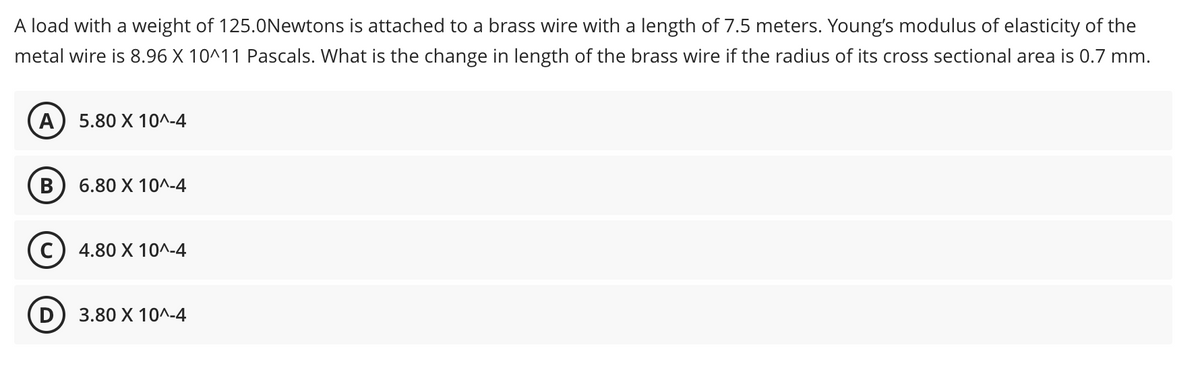 A load with a weight of 125.0Newtons is attached to a brass wire with a length of 7.5 meters. Young's modulus of elasticity of the
metal wire is 8.96 X 10^11 Pascals. What is the change in length of the brass wire if the radius of its cross sectional area is 0.7 mm.
A) 5.80 X 10^-4
B 6.80 X 10^-4
C) 4.80 X 10^-4
3.80 X 10^-4