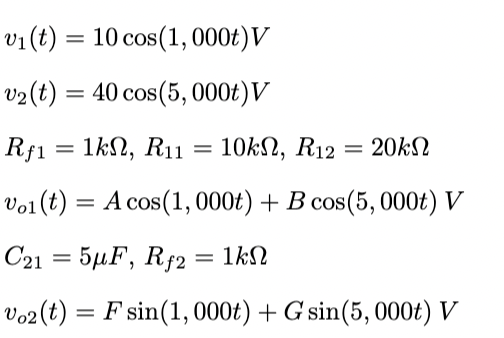v₁ (t) = 10 cos(1, 000t)V
v₂ (t) = 40 cos(5, 000t) V
Rf1 = 1k, R11
Vol (t) = A cos(1, 000t) + B cos(5, 000t) V
C21 = 5μF, Rf2 = 1kN
Vo2 (t) = F sin(1,000t) + G sin(5, 000t) V
=
10kΩ, R12
= 20ΚΩ
