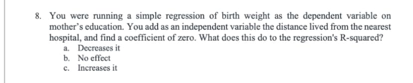 8. You were running a simple regression of birth weight as the dependent variable on
mother's education. You add as an independent variable the distance lived from the nearest
hospital, and find a coefficient of zero. What does this do to the regression's R-squared?
a. Decreases it
b. No effect
c.
Increases it
