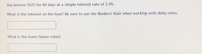 You borrow $625 for 60 days at a simple interest rate of 2.9%.
What is the interest on the loan? Be sure to use the Bankers' Rule when working with daily rates.
What is the loans future value?