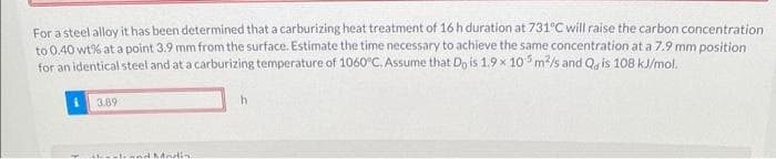 For a steel alloy it has been determined that a carburizing heat treatment of 16 h duration at 731°C will raise the carbon concentration
to 0.40 wt% at a point 3.9 mm from the surface. Estimate the time necessary to achieve the same concentration at a 7.9 mm position
for an identical steel and at a carburizing temperature of 1060°C. Assume that Do is 1.9 x 105 m²/s and Quis 108 kJ/mol,
3.89
-land Madin
h