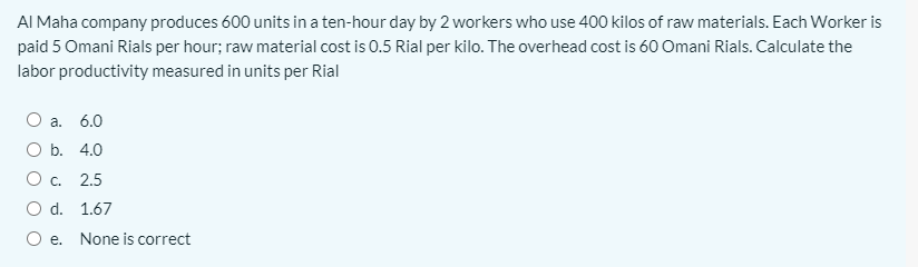 AI Maha company produces 600 units in a ten-hour day by 2 workers who use 400 kilos of raw materials. Each Worker is
paid 5 Omani Rials per hour; raw material cost is 0.5 Rial per kilo. The overhead cost is 60 Omani Rials. Calculate the
labor productivity measured in units per Rial
O a. 6.0
O b. 4.0
O c. 2.5
O d. 1.67
O e. None is correct
