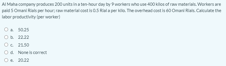 AI Maha company produces 200 units in a ten-hour day by 9 workers who use 400 kilos of raw materials. Workers are
paid 5 Omani Rials per hour; raw material cost is 0.5 Rial a per kilo. The overhead cost is 60 Omani Rials. Calculate the
labor productivity (per worker)
О а. 50.25
O b. 22.22
О с. 21.50
O d. None is correct
O e. 20.22
