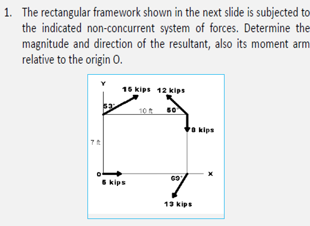 1. The rectangular framework shown in the next slide is subjected to
the indicated non-concurrent system of forces. Determine the
magnitude and direction of the resultant, also its moment arm
relative to the origin O.
Y
15 kips 12 kips
53
10 ft
50
8 kips
7 ft
69
5 kips
13 kips
