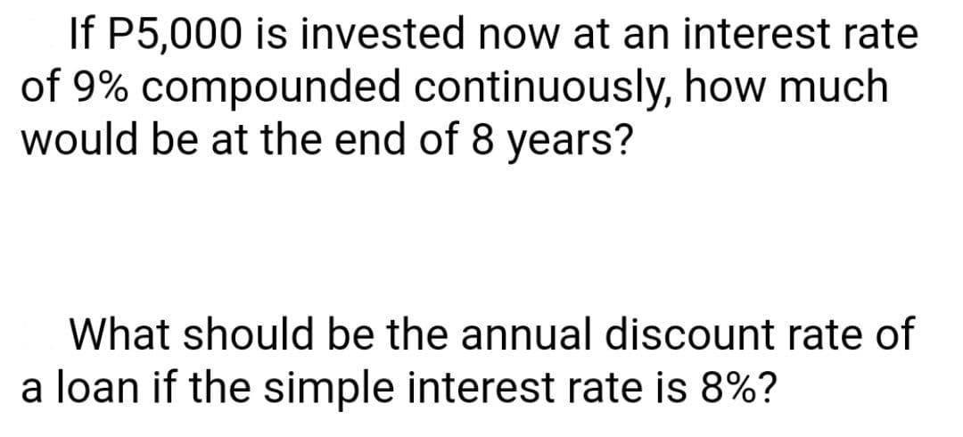 If P5,000 is invested now at an interest rate
of 9% compounded continuously, how much
would be at the end of 8 years?
What should be the annual discount rate of
a loan if the simple interest rate is 8%?
