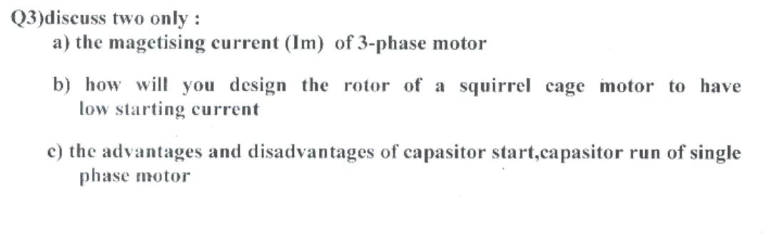 Q3)discuss two only :
a) the magetising current (Im) of 3-phase motor
b) how will you design the rotor of a squirrel cage motor to have
low starting current
c) the advantages and disadvantages of capasitor start,capasitor run of single
phase motor
