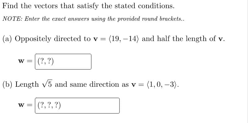 Find the vectors that satisfy the stated conditions.
NOTE: Enter the exact answers using the provided round brackets..
(a) Oppositely directed to v =
(19, –14) and half the length of v.
w =|(?,?)
(b) Length v5 and same direction as v = (1, 0, -3).
(?, ?, ?)
W =

