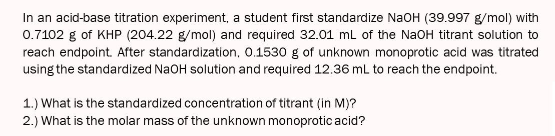 In an acid-base titration experiment, a student first standardize NaOH (39.997 g/mol) with
0.7102 g of KHP (204.22 g/mol) and required 32.01 mL of the NaOH titrant solution to
reach endpoint. After standardization, O.1530 g of unknown monoprotic acid was titrated
using the standardized NaOH solution and required 12.36 mL to reach the endpoint.
1.) What is the standardized concentration of titrant (in M)?
2.) What is the molar mass of the unknown monoprotic acid?
