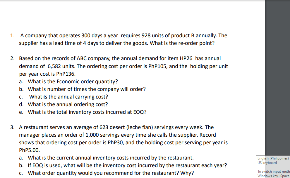 1. A company that operates 300 days a year requires 928 units of product B annually. The
supplier has a lead time of 4 days to deliver the goods. What is the re-order point?
2. Based on the records of ABC company, the annual demand for item HP26 has annual
demand of 6,582 units. The ordering cost per order is PhP105, and the holding per unit
per year cost is PhP136.
a. What is the Economic order quantity?
b. What is number of times the company will order?
C.
What is the annual carrying cost?
d. What is the annual ordering cost?
e.
What is the total inventory costs incurred at EOQ?
3. A restaurant serves an average of 623 desert (leche flan) servings every week. The
ger places an order of 1,000 servings every time she calls the supplier. Record
shows that ordering cost per order is PhP30, and the holding cost per serving per year is
PhP5.00.
a. What is the current annual inventory costs incurred by the restaurant.
b. If EOQ is used, what will be the inventory cost incurred by the restaurant each year?
c. What order quantity would you recommend for the restaurant? Why?
English (Philippines)
US keyboard
To switch input meth
Windows key+Space.