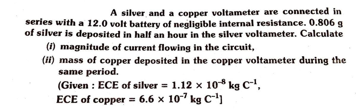 A silver and a copper voltameter are connected in
series with a 12.0 volt battery of negligible internal resistance. 0.806 g
of silver is deposited in half an hour in the silver voltameter. Calculate
(i) magnitude of current flowing in the circuit,
(11) mass of copper deposited in the copper voltameter during the
same period.
(Given : ECE of silver = 1.12 × 10-8 kg C-',
ECE of copper = 6.6 x 10- kg C-]
