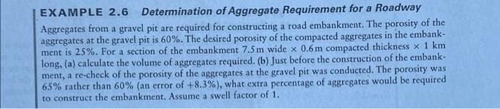 EXAMPLE 2.6 Determination of Aggregate Requirement for a Roadway
Aggregates from a gravel pit are required for constructing a road embankment. The porosity of the
aggregates at the gravel pit is 60%. The desired porosity of the compacted aggregates in the embank-
ment is 25%. For a section of the embankment 7.5m wide x 0.6m compacted thickness x 1 km
long, (a) calculate the volume of aggregates required. (b) Just before the construction of the embank-
ment, a re-check of the porosity of the aggregates at the gravel pit was conducted. The porosity was
65% rather than 60% (an error of +8.3%), what extra percentage of aggregates would be required
to construct the embankment. Assume a swell factor of 1.