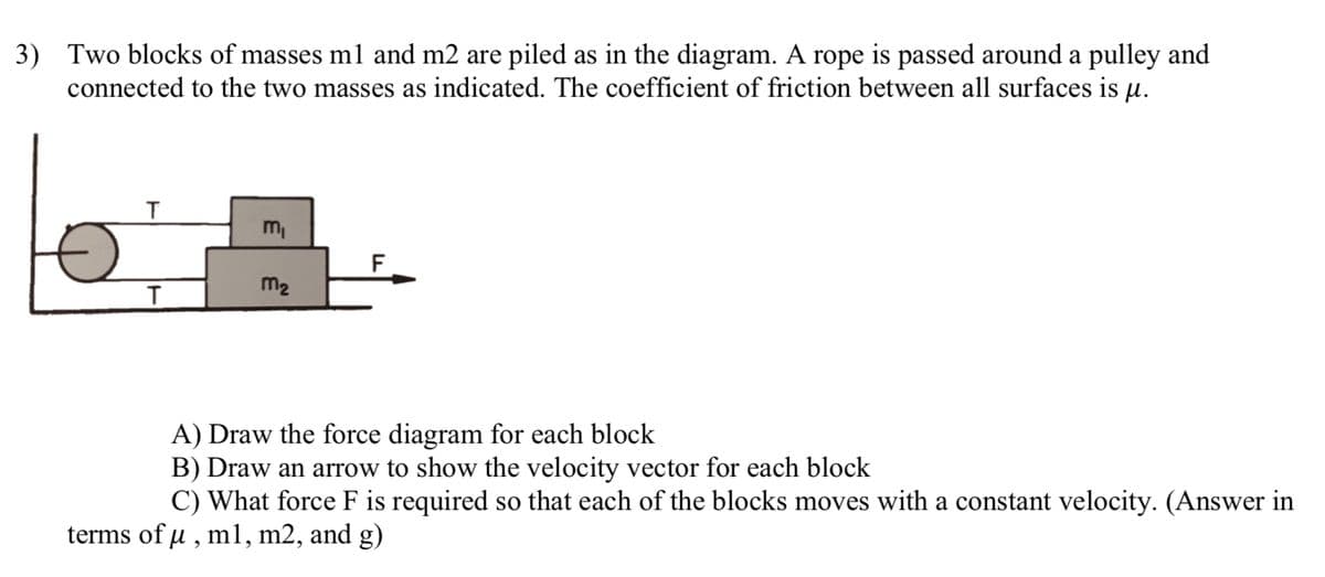 3) Two blocks of masses m1 and m2 are piled as in the diagram. A rope is passed around a pulley and
connected to the two masses as indicated. The coefficient of friction between all surfaces is u.
T
T
m₁
m₂
|__F
A) Draw the force diagram for each block
B) Draw an arrow to show the velocity vector for each block
C) What force F is required so that each of the blocks moves with a constant velocity. (Answer in
terms of µ, m1, m2, and g)