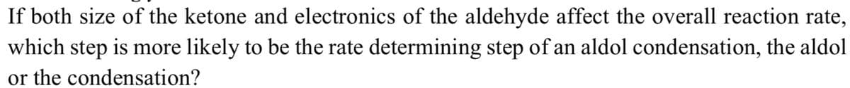 If both size of the ketone and electronics of the aldehyde affect the overall reaction rate,
which step is more likely to be the rate determining step of an aldol condensation, the aldol
or the condensation?