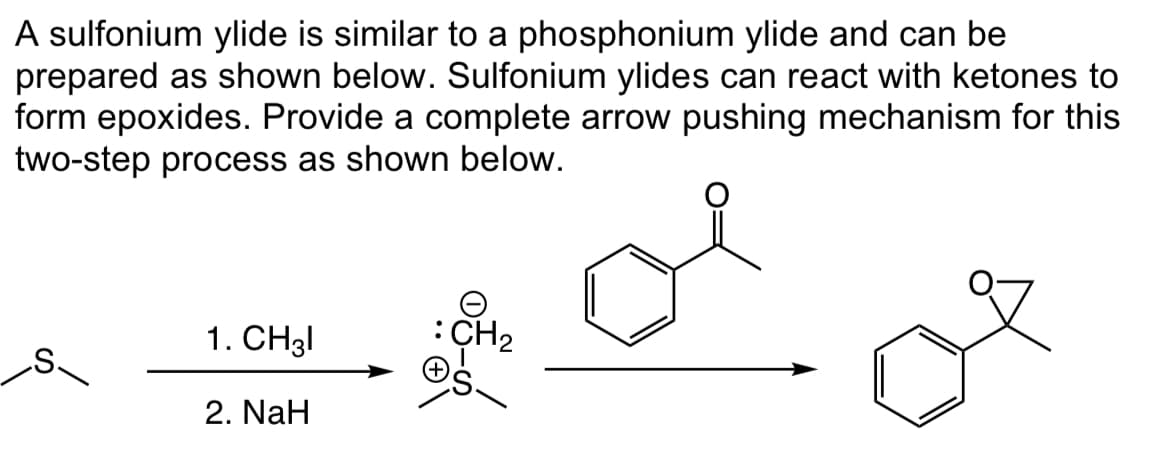 A sulfonium ylide is similar to a phosphonium ylide and can be
prepared as shown below. Sulfonium ylides can react with ketones to
form epoxides. Provide a complete arrow pushing mechanism for this
two-step process as shown below.
1. CH31
2. NaH
: CH₂