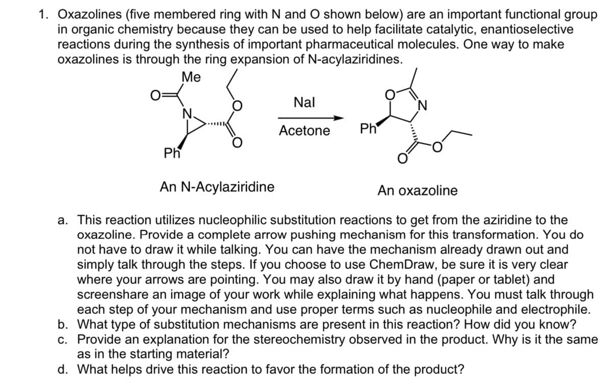 1. Oxazolines (five membered ring with N and O shown below) are an important functional group
in organic chemistry because they can be used to help facilitate catalytic, enantioselective
reactions during the synthesis of important pharmaceutical molecules. One way to make
oxazolines is through the ring expansion of N-acylaziridines.
Me
Ph
Nal
Acetone
Ph
An N-Acylaziridine
An oxazoline
a. This reaction utilizes nucleophilic substitution reactions to get from the aziridine to the
oxazoline. Provide a complete arrow pushing mechanism for this transformation. You do
not have to draw it while talking. You can have the mechanism already drawn out and
simply talk through the steps. If you choose to use ChemDraw, be sure it is very clear
where your arrows are pointing. You may also draw it by hand (paper or tablet) and
screenshare an image of your work while explaining what happens. You must talk through
each step of your mechanism and use proper terms such as nucleophile and electrophile.
b. What type of substitution mechanisms are present in this reaction? How did you know?
c. Provide an explanation for the stereochemistry observed in the product. Why is it the same
as in the starting material?
d. What helps drive this reaction to favor the formation of the product?
