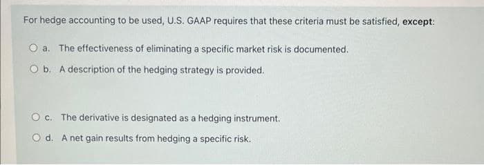 For hedge accounting to be used, U.S. GAAP requires that these criteria must be satisfied, except:
O a. The effectiveness of eliminating a specific market risk is documented.
O b. A description of the hedging strategy is provided.
O c. The derivative is designated as a hedging instrument.
O d. A net gain results from hedging a specific risk.
