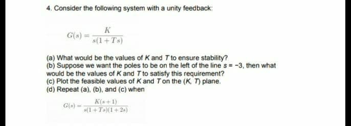 4. Consider the following system with a unity feedback:
K
G(s)
s(1+Ts)
(a) What would be the values of K and T to ensure stability?
(b) Suppose we want the poles to be on the left of the line s = -3, then what
would be the values of K and T to satisfy this requirement?
(c) Plot the feasible values of K and Ton the (K, T) plane.
(d) Repeat (a), (b), and (c) when
K(s+1)
s(1+T)(1+2s)
G(-)
