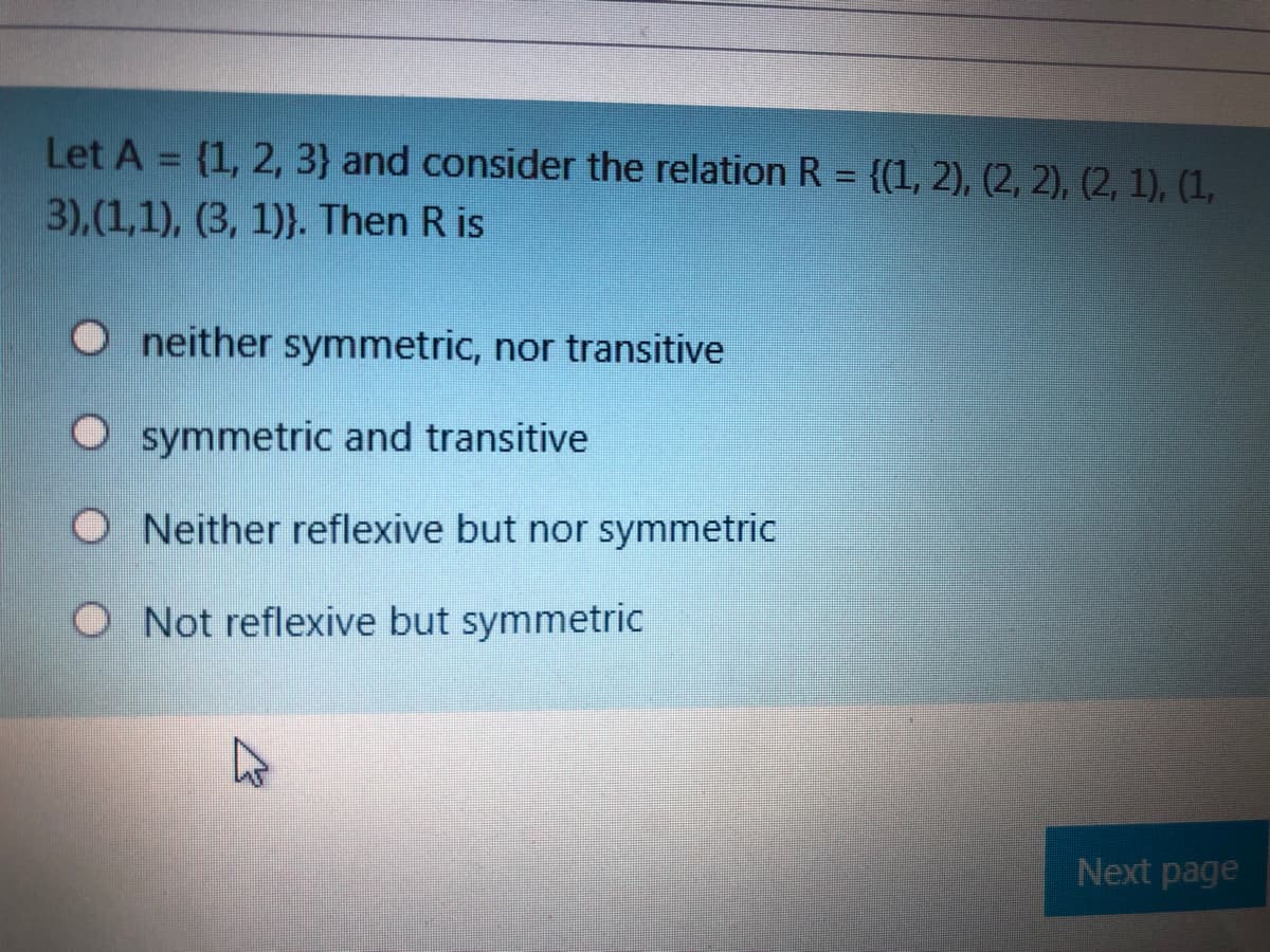 Let A = {1, 2, 3} and consider the relation R = {(1, 2), (2, 2), (2, 1), (1,
3),(1,1), (3, 1)}. Then R is
neither symmetric, nor transitive
O symmetric and transitive
O Neither reflexive but nor symmetric
O Not reflexive but symmetric
Next page
