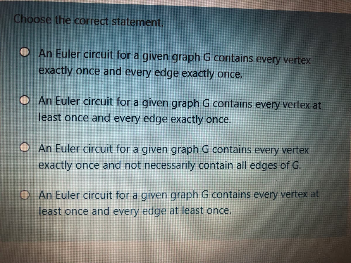 Choose the correct statement.
An Euler circuit for a given graph G contains every vertex
exactly once and every edge exactly once.
O An Euler circuit for a given graph G contains every vertex at
least once and every edge exactly once.
O An Euler circuit for a given graph G contains every vertex
exactly once and not necessarily contain all edges of G.
An Euler circuit for a given graph G contains every vertex at
least once and every edge at least once.
